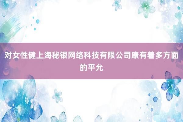对女性健上海秘银网络科技有限公司康有着多方面的平允